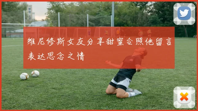 维尼修斯女友分享甜蜜合照他留言表达思念之情