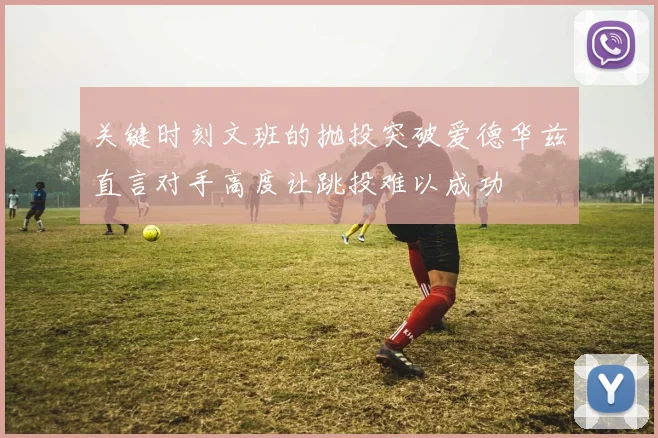 关键时刻文班的抛投突破爱德华兹直言对手高度让跳投难以成功