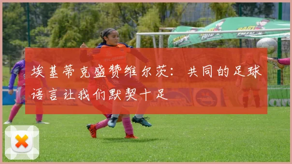 埃基蒂克盛赞维尔茨：共同的足球语言让我们默契十足