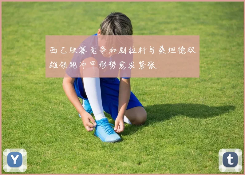西乙联赛竞争加剧拉科与桑坦德双雄领跑冲甲形势愈发紧张
