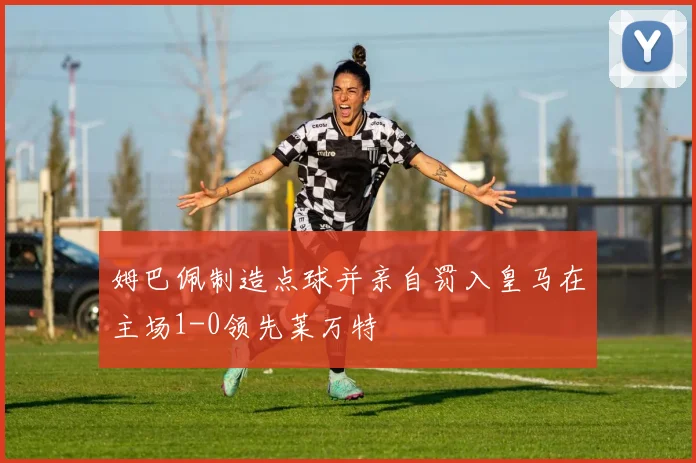 姆巴佩制造点球并亲自罚入皇马在主场1-0领先莱万特
