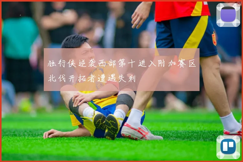 独行侠逆袭西部第十进入附加赛区北伐开拓者遭遇失利