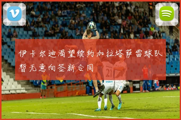 伊卡尔迪渴望续约加拉塔萨雷球队暂无意向签新合同