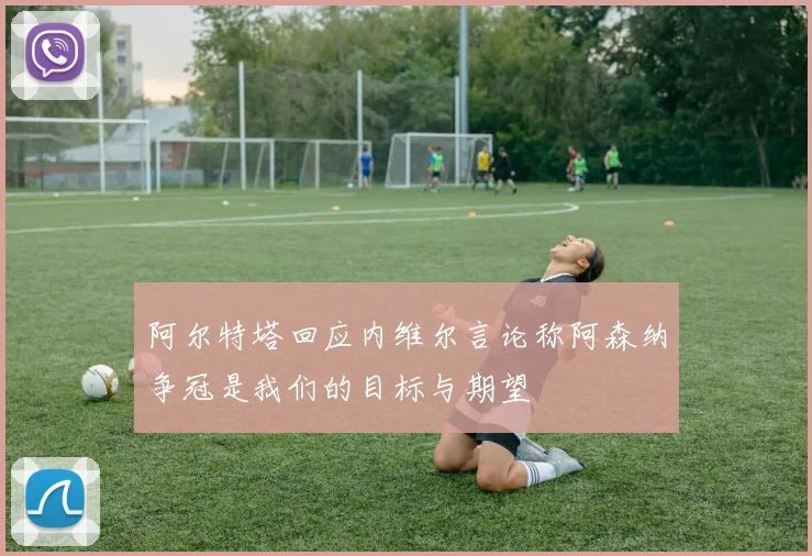 阿尔特塔回应内维尔言论称阿森纳争冠是我们的目标与期望