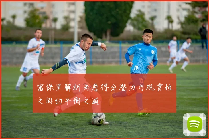 富保罗解析老詹得分潜力与观赏性之间的平衡之道