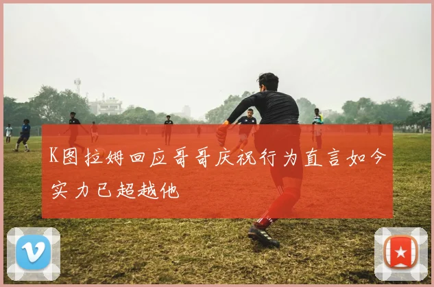 K图拉姆回应哥哥庆祝行为直言如今实力已超越他