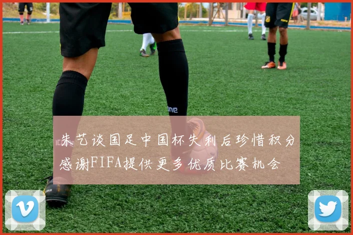 朱艺谈国足中国杯失利后珍惜积分感谢FIFA提供更多优质比赛机会